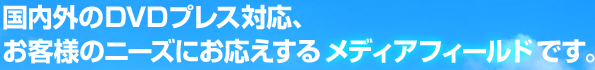 国内外のDVDプレス対応、お客様のニーズにお応えするメディアフィールドです。